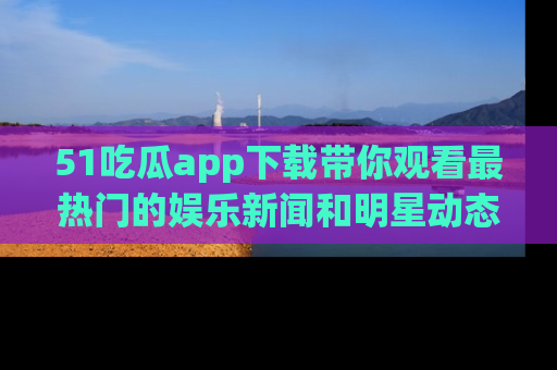 51吃瓜app下载带你观看最热门的娱乐新闻和明星动态