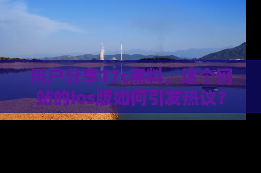 用户分享17c黑料，这个网站的ios版如何引发热议？
