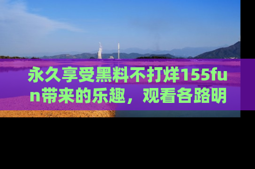 永久享受黑料不打烊155fun带来的乐趣,观看各路明星的内幕故事!