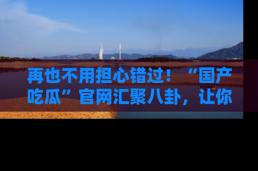 再也不用担心错过！“国产吃瓜”官网汇聚八卦，让你随时随地吃瓜。