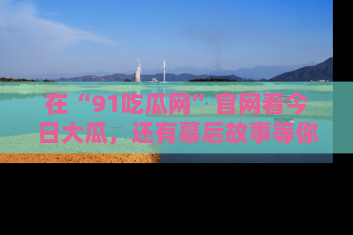 在“91吃瓜网”官网看今日大瓜，还有幕后故事等你来挖掘！