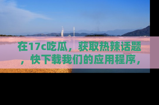 在17c吃瓜，获取热辣话题，快下载我们的应用程序，地址轻松找到！