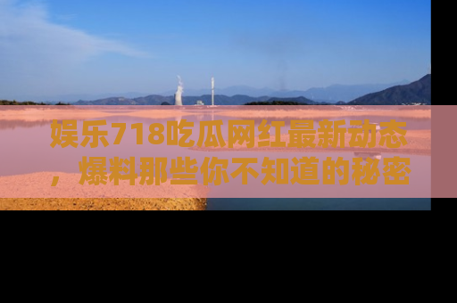 娱乐718吃瓜网红最新动态，爆料那些你不知道的秘密！