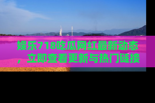 娱乐718吃瓜网红最新动态，立即查看更新与热门链接吧！