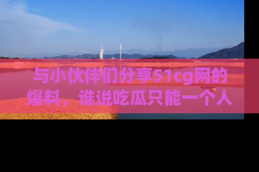 与小伙伴们分享51cg网的爆料，谁说吃瓜只能一个人？