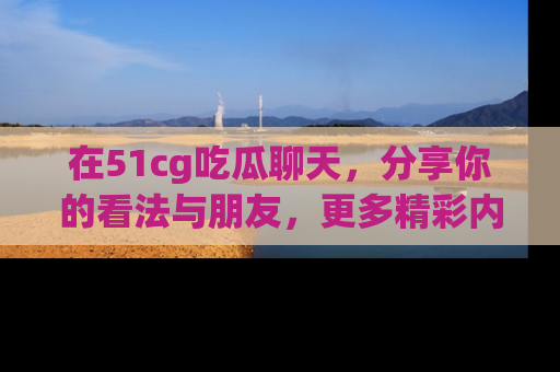 在51cg吃瓜聊天，分享你的看法与朋友，更多精彩内容请浏览网址www.51cg.com！