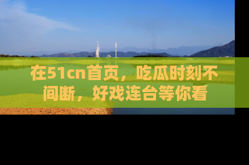 在51cn首页，吃瓜时刻不间断，好戏连台等你看