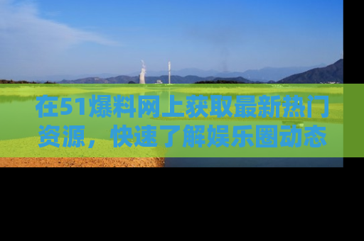 在51爆料网上获取最新热门资源，快速了解娱乐圈动态