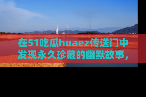 在51吃瓜huaez传送门中发现永久珍藏的幽默故事，瓜友们一起分享欢乐瞬间！
