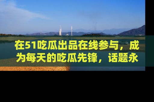 在51吃瓜出品在线参与，成为每天的吃瓜先锋，话题永不落幕！