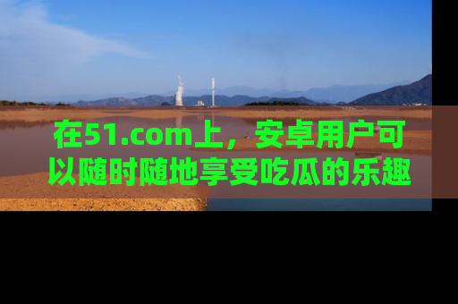 在51.com上，安卓用户可以随时随地享受吃瓜的乐趣！