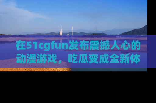 在51cgfun发布震撼人心的动漫游戏，吃瓜变成全新体验
