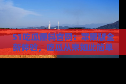 51吃瓜爆料官网:苹果版全新体验,吃瓜从未如此简单
