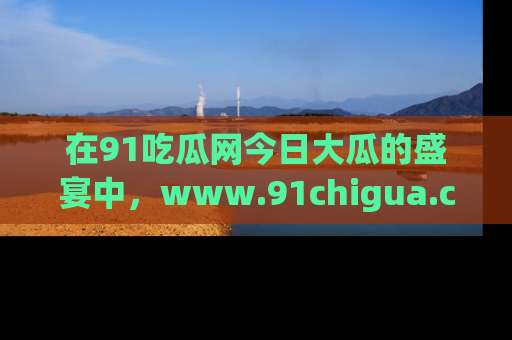在91吃瓜网今日大瓜的盛宴中，www.91chigua.com带你领略每个让人咋舌的精彩故事！
