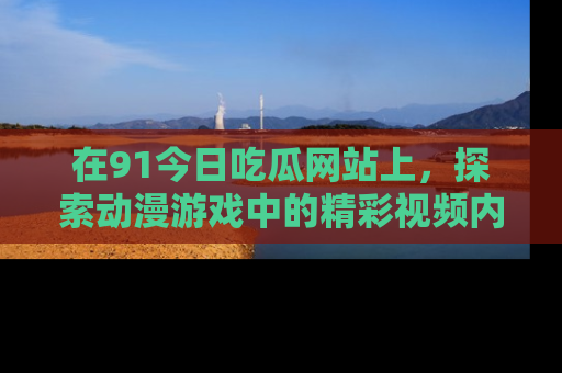 在91今日吃瓜网站上，探索动漫游戏中的精彩视频内容