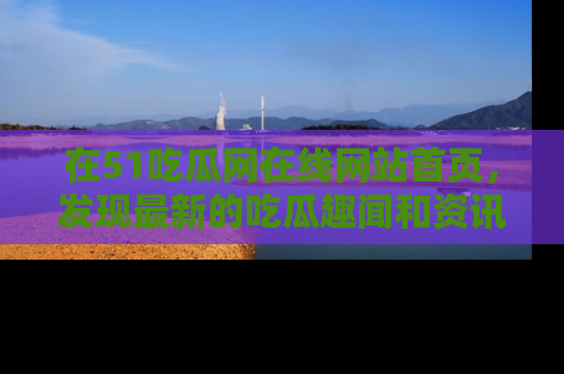 在51吃瓜网在线网站首页，发现最新的吃瓜趣闻和资讯分享
