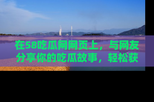 在58吃瓜网网页上，与网友分享你的吃瓜故事，轻松获取热门趣闻
