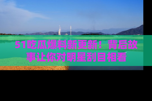 51吃瓜爆料新更新!背后故事让你对明星刮目相看