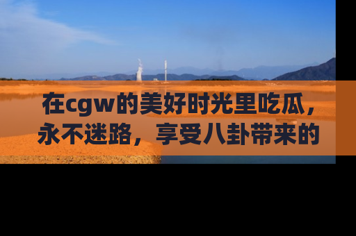 在cgw的美好时光里吃瓜，永不迷路，享受八卦带来的无限欢乐！
