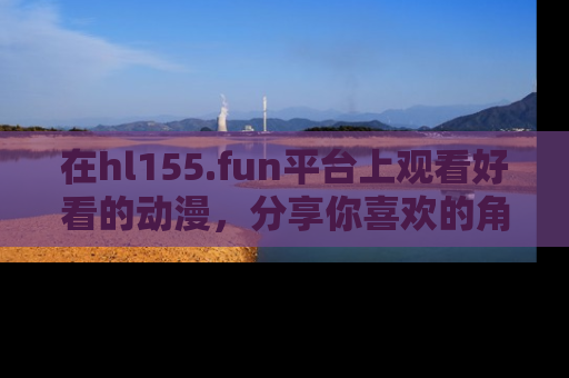 在hl155.fun平台上观看好看的动漫，分享你喜欢的角色和故事！