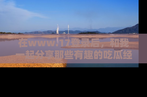 在www.17登录后，和我一起分享那些有趣的吃瓜经历吧！