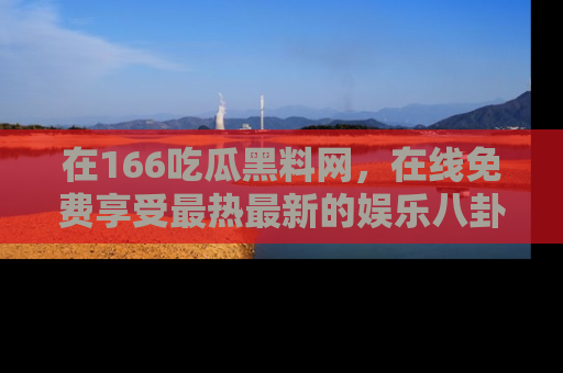 在166吃瓜黑料网，在线免费享受最热最新的娱乐八卦！