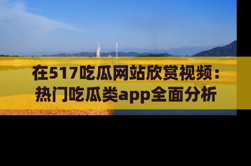 在517吃瓜网站欣赏视频：热门吃瓜类app全面分析
