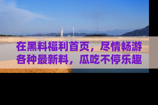 在黑料福利首页,尽情畅游各种最新料,瓜吃不停乐趣无穷!