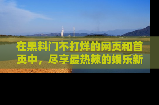 在黑料门不打烊的网页和首页中,尽享最热辣的娱乐新闻与八卦,快来围观!