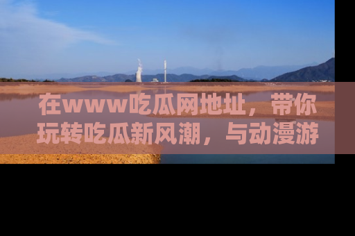 在www吃瓜网地址，带你玩转吃瓜新风潮，与动漫游戏角色共度精彩时光！