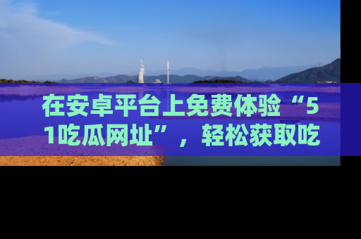 在安卓平台上免费体验“51吃瓜网址”，轻松获取吃瓜新鲜事！