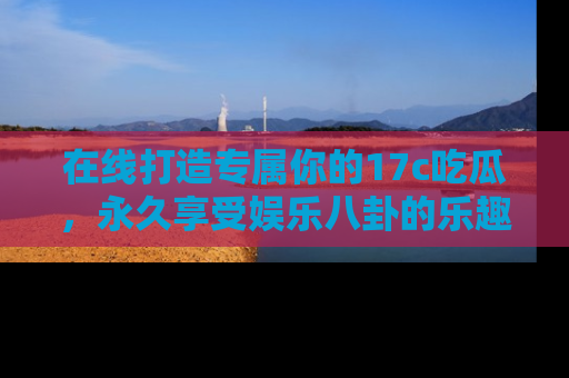 在线打造专属你的17c吃瓜，永久享受娱乐八卦的乐趣