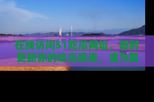 在线访问51吃瓜网址，随时更新你的吃瓜报告，成为朋友圈中的八卦达人！