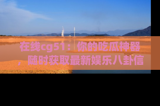 在线cg51:你的吃瓜神器,随时获取最新娱乐八卦信息。