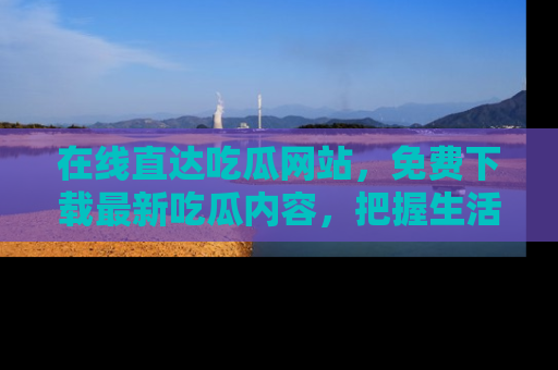 在线直达吃瓜网站，免费下载最新吃瓜内容，把握生活乐趣！
