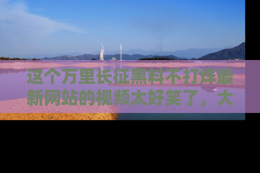 这个万里长征黑料不打烊最新网站的视频太好笑了，大家快来一起看吧！
