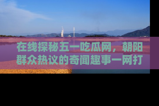 在线探秘五一吃瓜网，朝阳群众热议的奇闻趣事一网打尽