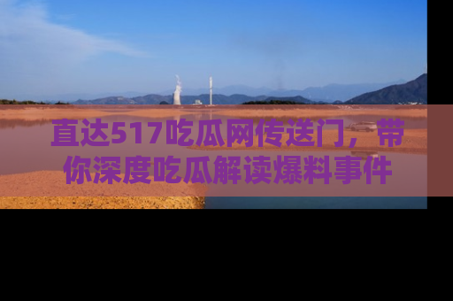直达517吃瓜网传送门，带你深度吃瓜解读爆料事件