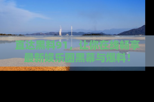 直达黑料91，让你在线畅享最新娱乐圈黑幕与爆料！