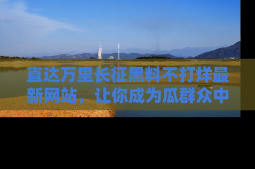直达万里长征黑料不打烊最新网站,让你成为瓜群众中的资深吃瓜客!