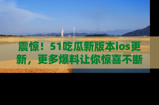 震惊！51吃瓜新版本ios更新，更多爆料让你惊喜不断，赶快来看吧！