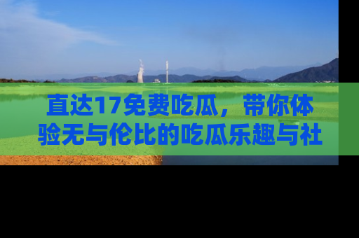 直达17免费吃瓜，带你体验无与伦比的吃瓜乐趣与社区互动