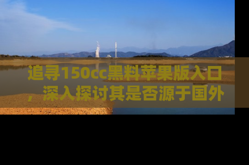 追寻150cc黑料苹果版入口,深入探讨其是否源于国外的传闻