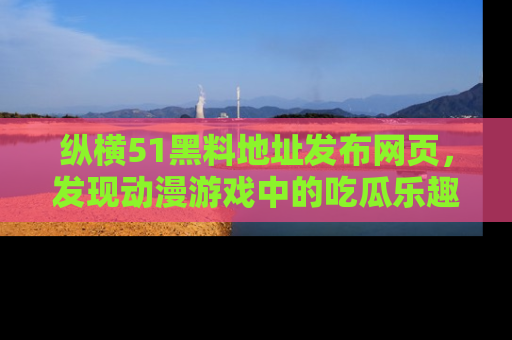 纵横51黑料地址发布网页，发现动漫游戏中的吃瓜乐趣