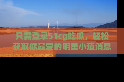 只需登录51cg吃瓜,轻松获取你最爱的明星小道消息!