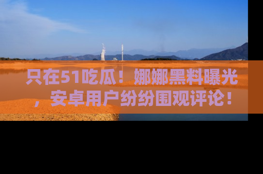只在51吃瓜!娜娜黑料曝光,安卓用户纷纷围观评论!