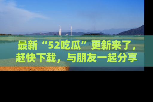 最新“52吃瓜”更新来了，赶快下载，与朋友一起分享吃瓜乐趣！