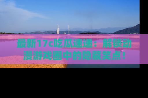 最新17c吃瓜速递：解锁动漫游戏圈中的隐藏笑点！