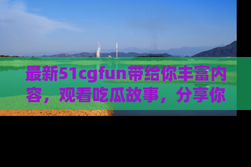 最新51cgfun带给你丰富内容，观看吃瓜故事，分享你的感受！