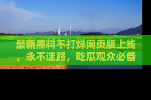 最新黑料不打烊网页版上线，永不迷路，吃瓜观众必备工具！
